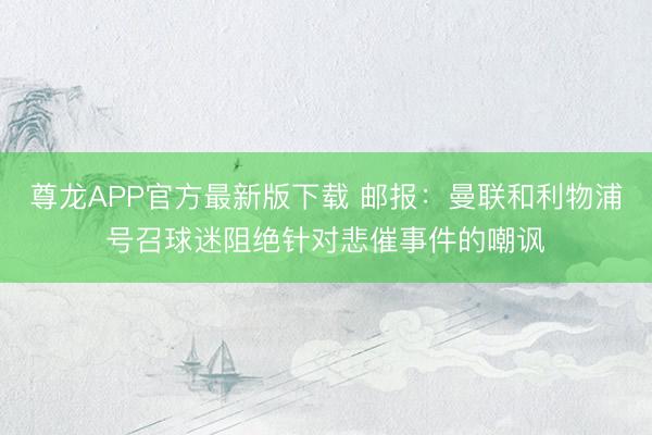尊龙APP官方最新版下载 邮报:曼联和利物浦号召球迷阻绝针对悲催事件的嘲讽