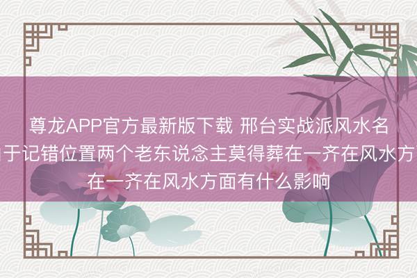 尊龙APP官方最新版下载 邢台实战派风水名师白志永—由于记错位置两个老东说念主莫得葬在一齐在风水方面有什么影响