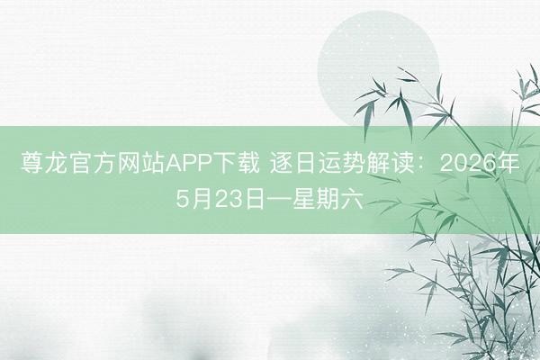 尊龙官方网站APP下载 逐日运势解读:2026年5月23日—星期六
