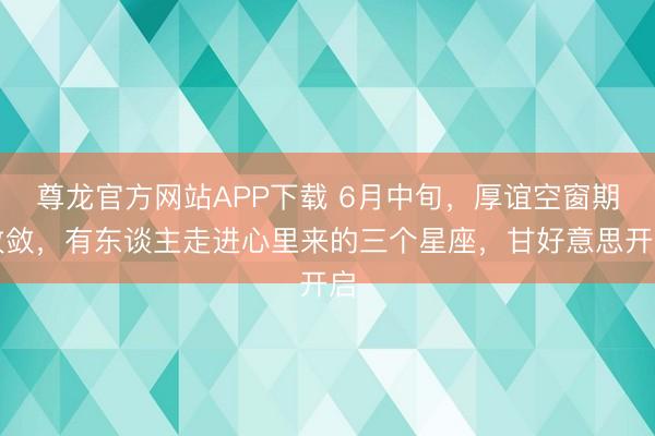 尊龙官方网站APP下载 6月中旬,厚谊空窗期收敛,有东谈主走进心里来的三个星座,甘好意思开启