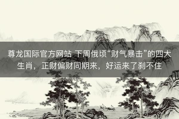 尊龙国际官方网站 下周俄顷“财气暴击”的四大生肖,正财偏财同期来,好运来了刹不住