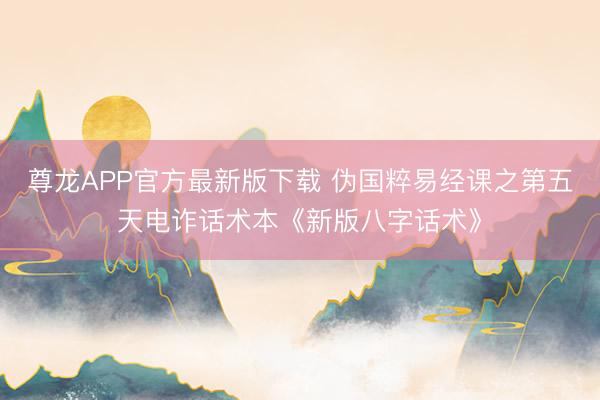 尊龙APP官方最新版下载 伪国粹易经课之第五天电诈话术本《新版八字话术》