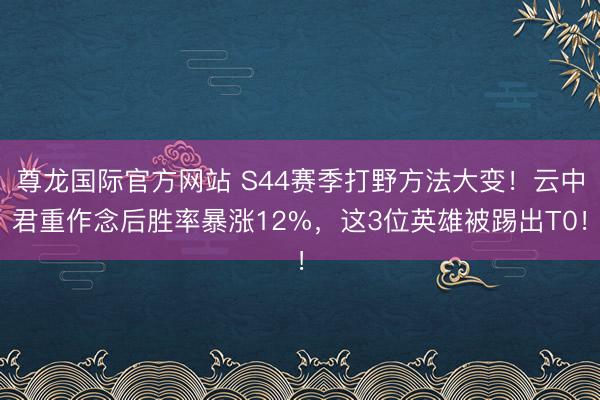 尊龙国际官方网站 S44赛季打野方法大变!云中君重作念后胜率暴涨12%,这3位英雄被踢出T0!