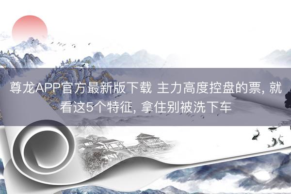 尊龙APP官方最新版下载 主力高度控盘的票, 就看这5个特征, 拿住别被洗下车