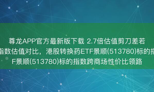尊龙APP官方最新版下载 2.7倍估值剪刀差若何解读?两类转换药指数估值对比,港股转换药ETF景顺(513780)标的指数跨商场性价比领路