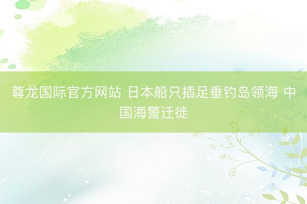 尊龙国际官方网站 日本船只插足垂钓岛领海 中国海警迁徙
