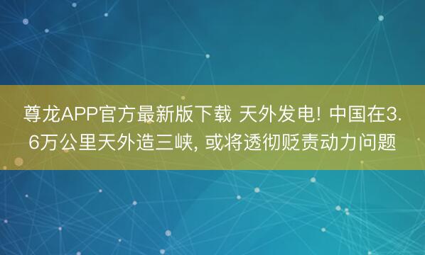 尊龙APP官方最新版下载 天外发电! 中国在3.6万公里天外造三峡, 或将透彻贬责动力问题