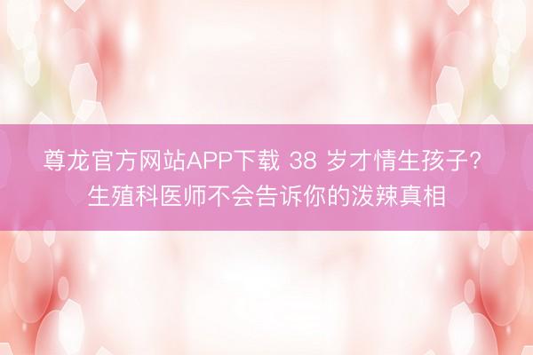 尊龙官方网站APP下载 38 岁才情生孩子? 生殖科医师不会告诉你的泼辣真相