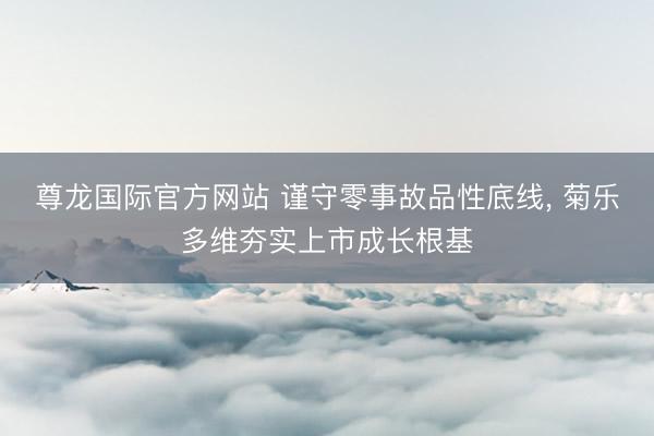 尊龙国际官方网站 谨守零事故品性底线, 菊乐多维夯实上市成长根基