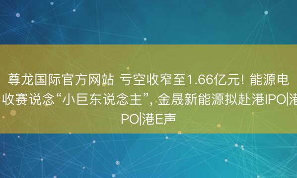 尊龙国际官方网站 亏空收窄至1.66亿元! 能源电板回收赛说念“小巨东说念主”, 金晟新能源拟赴港IPO|港E声