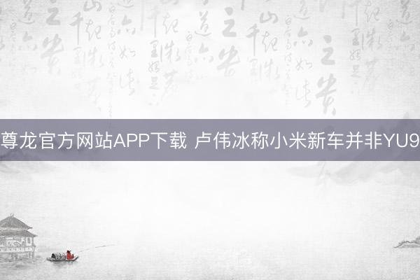 尊龙官方网站APP下载 卢伟冰称小米新车并非YU9