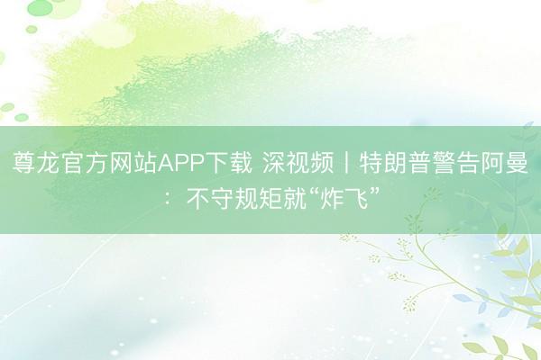 尊龙官方网站APP下载 深视频丨特朗普警告阿曼:不守规矩就“炸飞”