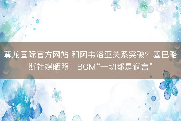 尊龙国际官方网站 和阿韦洛亚关系突破?塞巴略斯社媒晒照:BGM“一切都是谰言”