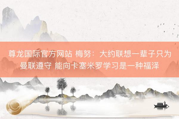 尊龙国际官方网站 梅努:大约联想一辈子只为曼联遵守 能向卡塞米罗学习是一种福泽