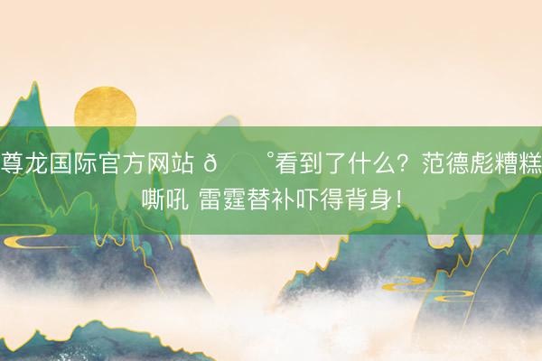 尊龙国际官方网站 😰看到了什么?范德彪糟糕嘶吼 雷霆替补吓得背身!