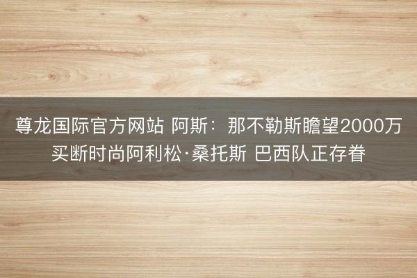 尊龙国际官方网站 阿斯:那不勒斯瞻望2000万买断时尚阿利松·桑托斯 巴西队正存眷