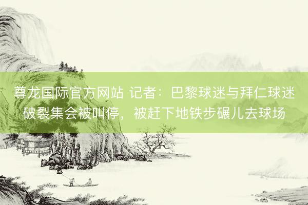 尊龙国际官方网站 记者:巴黎球迷与拜仁球迷破裂集会被叫停,被赶下地铁步碾儿去球场