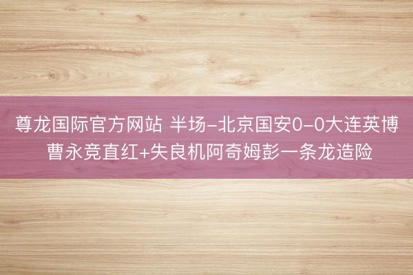尊龙国际官方网站 半场-北京国安0-0大连英博 曹永竞直红+失良机阿奇姆彭一条龙造险