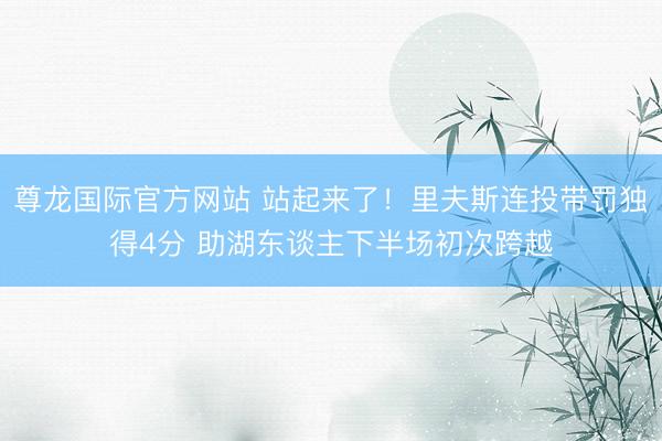 尊龙国际官方网站 站起来了!里夫斯连投带罚独得4分 助湖东谈主下半场初次跨越