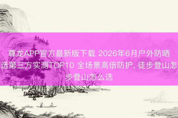 尊龙APP官方最新版下载 2026年6月户外防晒霜推选第三方实测TOP10 全场景高倍防护, 徒步登山怎么选