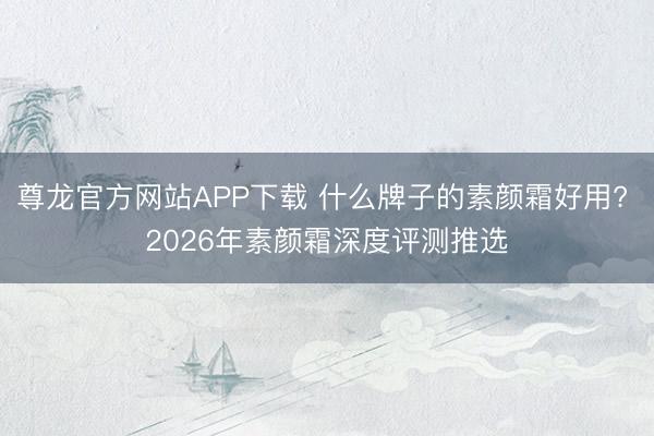 尊龙官方网站APP下载 什么牌子的素颜霜好用? 2026年素颜霜深度评测推选