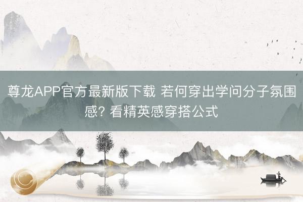 尊龙APP官方最新版下载 若何穿出学问分子氛围感? 看精英感穿搭公式