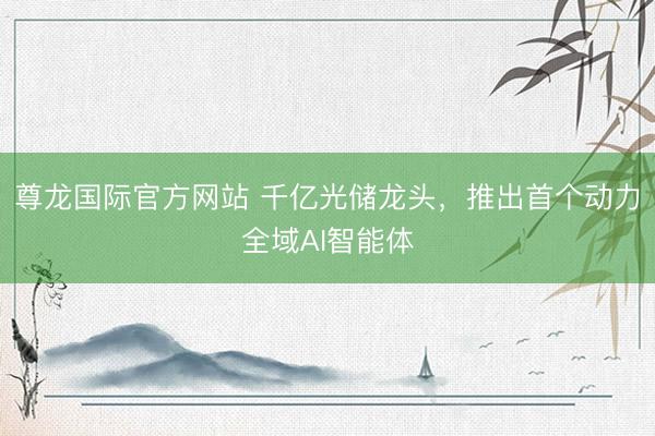 尊龙国际官方网站 千亿光储龙头，推出首个动力全域AI智能体
