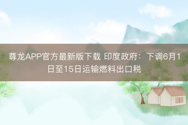 尊龙APP官方最新版下载 印度政府:下调6月1日至15日运输燃料出口税