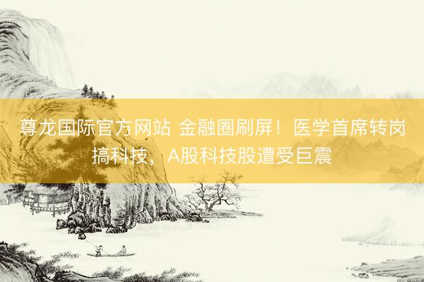 尊龙国际官方网站 金融圈刷屏!医学首席转岗搞科技,A股科技股遭受巨震