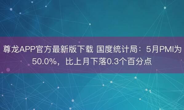 尊龙APP官方最新版下载 国度统计局：5月PMI为50.0%，比上月下落0.3个百分点