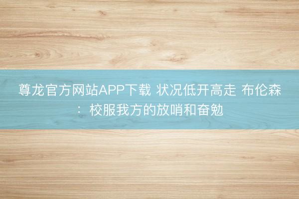 尊龙官方网站APP下载 状况低开高走 布伦森:校服我方的放哨和奋勉