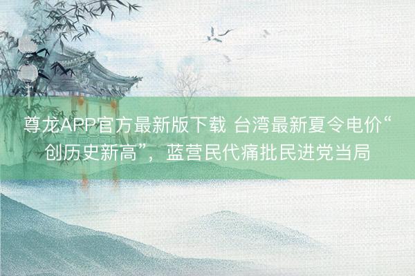 尊龙APP官方最新版下载 台湾最新夏令电价“创历史新高”，蓝营民代痛批民进党当局