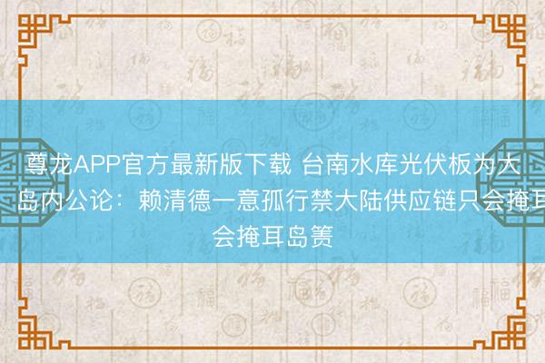 尊龙APP官方最新版下载 台南水库光伏板为大陆造,岛内公论:赖清德一意孤行禁大陆供应链只会掩耳岛箦