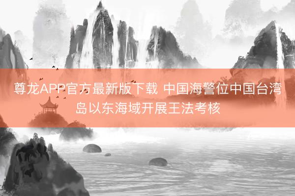 尊龙APP官方最新版下载 中国海警位中国台湾岛以东海域开展王法考核