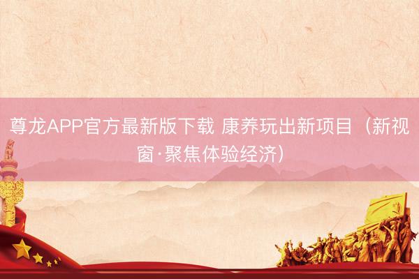 尊龙APP官方最新版下载 康养玩出新项目(新视窗·聚焦体验经济)