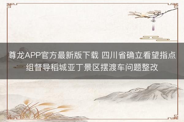 尊龙APP官方最新版下载 四川省确立看望指点组督导稻城亚丁景区摆渡车问题整改