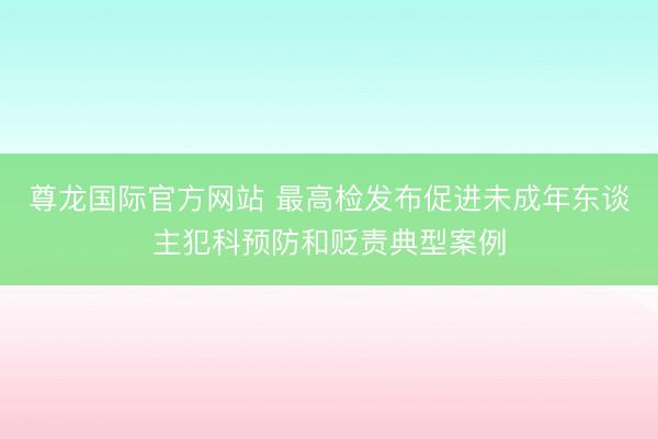 尊龙国际官方网站 最高检发布促进未成年东谈主犯科预防和贬责典型案例