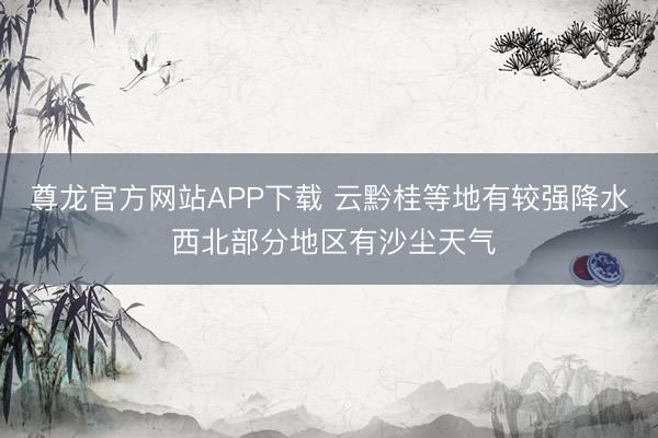 尊龙官方网站APP下载 云黔桂等地有较强降水 西北部分地区有沙尘天气