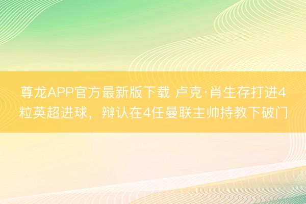 尊龙APP官方最新版下载 卢克·肖生存打进4粒英超进球，辩认在4任曼联主帅持教下破门