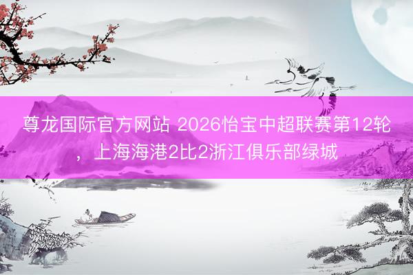 尊龙国际官方网站 2026怡宝中超联赛第12轮，上海海港2比2浙江俱乐部绿城