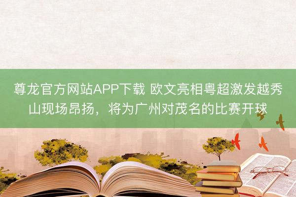尊龙官方网站APP下载 欧文亮相粤超激发越秀山现场昂扬,将为广州对茂名的比赛开球