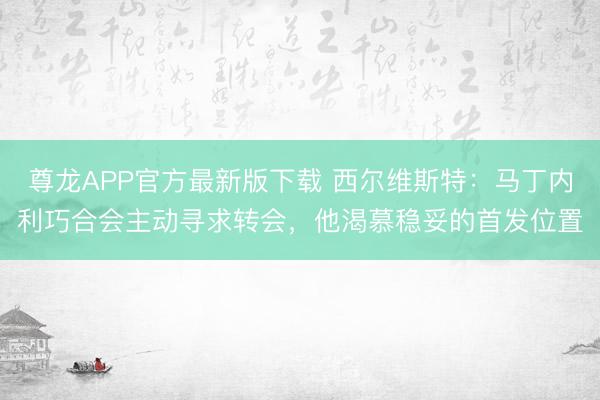 尊龙APP官方最新版下载 西尔维斯特：马丁内利巧合会主动寻求转会，他渴慕稳妥的首发位置