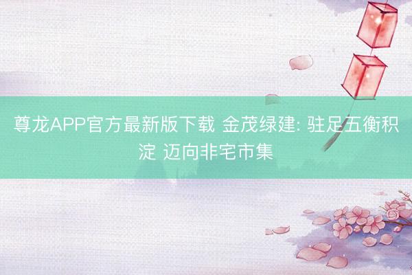 尊龙APP官方最新版下载 金茂绿建: 驻足五衡积淀 迈向非宅市集
