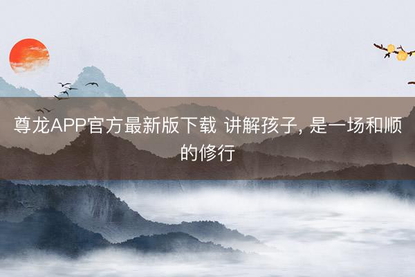 尊龙APP官方最新版下载 讲解孩子, 是一场和顺的修行
