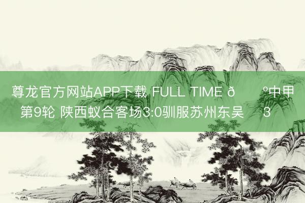 尊龙官方网站APP下载 FULL TIME 🔺中甲第9轮 陕西蚁合客场3:0驯服苏州东吴 ➕3️⃣