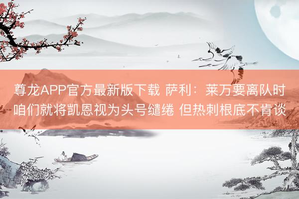 尊龙APP官方最新版下载 萨利:莱万要离队时咱们就将凯恩视为头号缱绻 但热刺根底不肯谈