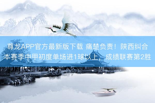 尊龙APP官方最新版下载 痛楚负责!陕西纠合本赛季中甲初度单场进1球以上,成绩联赛第2胜