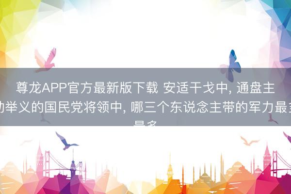 尊龙APP官方最新版下载 安适干戈中, 通盘主动举义的国民党将领中, 哪三个东说念主带的军力最多