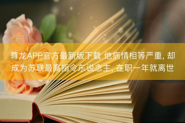 尊龙APP官方最新版下载 他病情相等严重, 却成为苏联最高指令东说念主, 在职一年就离世
