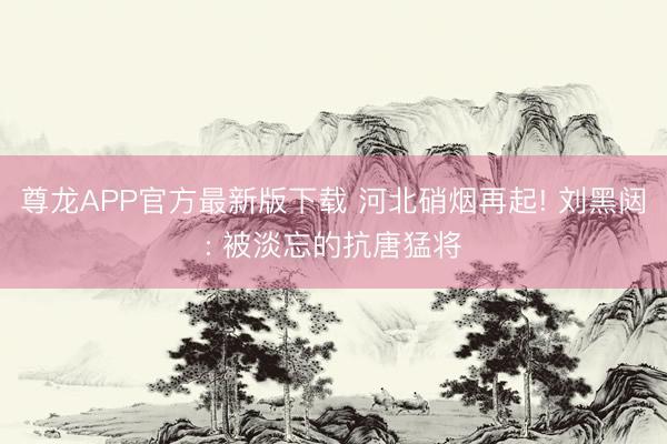 尊龙APP官方最新版下载 河北硝烟再起! 刘黑闼: 被淡忘的抗唐猛将
